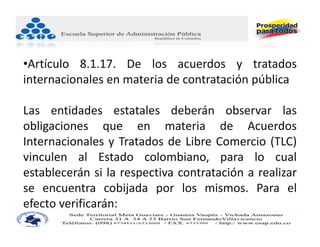 •Artículo 8.1.17. De los acuerdos y tratados
internacionales en materia de contratación pública

Las entidades estatales deberán observar las
obligaciones que en materia de Acuerdos
Internacionales y Tratados de Libre Comercio (TLC)
vinculen al Estado colombiano, para lo cual
establecerán si la respectiva contratación a realizar
se encuentra cobijada por los mismos. Para el
efecto verificarán:
 