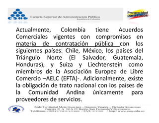 Actualmente,      Colombia     tiene    Acuerdos
Comerciales vigentes con compromisos en
materia de contratación pública con los
siguientes países: Chile, México, los países del
Triángulo Norte (El Salvador, Guatemala,
Honduras), y Suiza y Liechtenstein como
miembros de la Asociación Europea de Libre
Comercio –AELC (EFTA)‐. Adicionalmente, existe
la obligación de trato nacional con los países de
la Comunidad Andina únicamente para
proveedores de servicios.
 