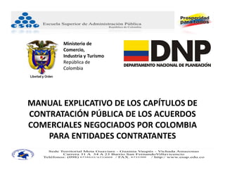 Ministerio de 
        Comercio, 
        Industria y Turismo 
        República de 
        Colombia 




MANUAL EXPLICATIVO DE LOS CAPÍTULOS DE 
CONTRATACIÓN PÚBLICA DE LOS ACUERDOS 
COMERCIALES NEGOCIADOS POR COLOMBIA 
    PARA ENTIDADES CONTRATANTES
 