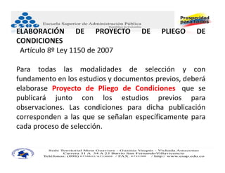 ELABORACIÓN DE PROYECTO             DE    PLIEGO    DE
CONDICIONES
 Artículo 8º Ley 1150 de 2007

Para todas las modalidades de selección y con
fundamento en los estudios y documentos previos, deberá
elaborase Proyecto de Pliego de Condiciones, que se
publicará junto con los estudios previos para
observaciones. Las condiciones para dicha publicación
corresponden a las que se señalan específicamente para
cada proceso de selección.
 