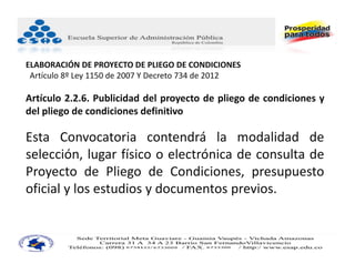 ELABORACIÓN DE PROYECTO DE PLIEGO DE CONDICIONES
 Artículo 8º Ley 1150 de 2007 Y Decreto 734 de 2012

Artículo 2.2.6. Publicidad del proyecto de pliego de condiciones y
del pliego de condiciones definitivo

Esta Convocatoria contendrá la modalidad de
selección, lugar físico o electrónica de consulta de
Proyecto de Pliego de Condiciones, presupuesto
oficial y los estudios y documentos previos.
 