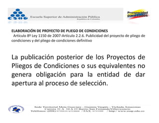 ELABORACIÓN DE PROYECTO DE PLIEGO DE CONDICIONES
 Artículo 8º Ley 1150 de 2007‐Artículo 2.2.6. Publicidad del proyecto de pliego de
condiciones y del pliego de condiciones definitivo



La publicación posterior de los Proyectos de
Pliegos de Condiciones o sus equivalentes no
genera obligación para la entidad de dar
apertura al proceso de selección.
 