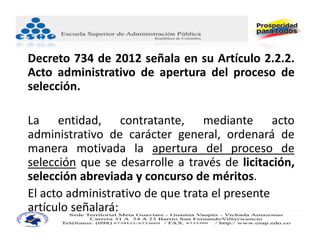 Decreto 734 de 2012 señala en su Artículo 2.2.2.
Acto administrativo de apertura del proceso de
selección.

La entidad, contratante, mediante acto
administrativo de carácter general, ordenará de
manera motivada la apertura del proceso de
selección que se desarrolle a través de licitación,
selección abreviada y concurso de méritos.
El acto administrativo de que trata el presente 
artículo señalará: 
 