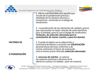 1. Oferta más favorable será aquella que
                resulte de la ponderación precisa y
                detallada de los factores técnicos y
                económicos contenido en el pliego de
                condiciones

                2. La ponderación de los elementos de calidad y precio
                que representen la mejor relación de costo‐beneficio
                para la entidad, para lo cual el pliego de condiciones
                (licitación, de selección abreviada para la
                contratación de menor cuantía, y para los demás).

FACTORES DE     2. Cuando el objeto sea la adquisición o
                suministro de bienes y servicios con CALIFICACIÓN
                características técnicas uniformes y de
                común utilización el factor de evaluación
                será el menor precio ofrecido (selección abreviada)
O PONDERACIÓN
                3. concurso de méritos  se valoran 
                los aspectos prácticos y técnicos de la 
                oferta en cuanto a la calidad , pero no el precio
 