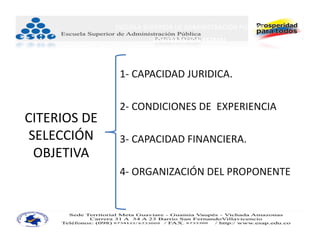 ESCUELA SUPERIOR DE ADMINISTRACIÓN PÚBLICA
                         CONTRATACIÓN ESTATAL



                1‐ CAPACIDAD JURIDICA.

                2‐ CONDICIONES DE  EXPERIENCIA
CITERIOS DE 
 SELECCIÓN      3‐ CAPACIDAD FINANCIERA.
  OBJETIVA
                4‐ ORGANIZACIÓN DEL PROPONENTE.
 