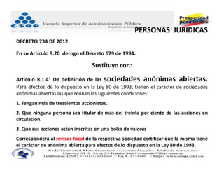 PERSONAS  JURIDICAS
DECRETO 734 DE 2012

En su Artículo 9.20  derogo el Decreto 679 de 1994.

                                  Sustituyo con:

Artículo 8.1.4° De definición de las sociedades anónimas abiertas.
Para efectos de lo dispuesto en la Ley 80 de 1993, tienen el carácter de sociedades
anónimas abiertas las que reúnan las siguientes condiciones:
1. Tengan más de trescientos accionistas.
2. Que ninguna persona sea titular de más del treinta por ciento de las acciones en
circulación.
3. Que sus acciones estén inscritas en una bolsa de valores
Corresponderá al revisor fiscal de la respectiva sociedad certificar que la misma tiene
el carácter de anónima abierta para efectos de lo dispuesto en la Ley 80 de 1993.
 