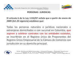 PERSONAS  JURIDICAS

El artículo 6 de la Ley 1150/07 señala que a partir de enero de
2009 (Art.33 vigencia) establece que:

Todas las personas naturales o jurídicas nacionales o
extranjeras domiciliadas o con sucursal en Colombia, que
aspiren a celebrar contratos con las entidades estatales,
se inscribirán en el Registro único de Proponentes del
Registro Único Empresarial de la Cámara de Comercio con
jurisdicción en su domicilio principal.
 