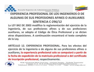 EXPERIENCIA PROFESIONAL DE LOS INGENIEROS O DE 
 ALGUNAS DE SUS PROFESIONES AFINES O AUXILIARES
               SENTENCIA C‐296/12
La LEY 842 DE 2003 modifico la reglamentación del ejercicio de la
ingeniería, de sus profesiones afines y de sus profesiones
auxiliares, se adopta el Código de Ética Profesional y se dictan
otras disposiciones. A continuación encontrará el texto completo
de la Ley.

ARTÍCULO 12. EXPERIENCIA PROFESIONAL. Para los efectos del
ejercicio de la ingeniería o de alguna de sus profesiones afines o
auxiliares, la experiencia profesional solo se computará a partir de
la fecha de expedición de la matrícula profesional o del certificado
de inscripción profesional, respectivamente.
 