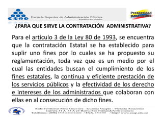 ¿PARA QUE SIRVE LA CONTRATACIÓN  ADMINISTRATIVA?

Para el artículo 3 de la Ley 80 de 1993, se encuentra
que la contratación Estatal se ha establecido para
suplir uno fines por lo cuales se ha propuesto su
reglamentación, toda vez que es un medio por el
cual las entidades buscan el cumplimiento de los
fines estatales, la continua y eficiente prestación de
los servicios públicos y la efectividad de los derecho
e intereses de los administrados que colaboran con
ellas en al consecución de dicho fines.
 