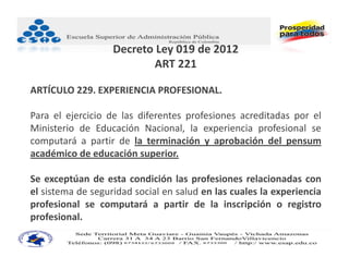 Decreto Ley 019 de 2012
                           ART 221

ARTÍCULO 229. EXPERIENCIA PROFESIONAL.

Para el ejercicio de las diferentes profesiones acreditadas por el
Ministerio de Educación Nacional, la experiencia profesional se
computará a partir de la terminación y aprobación del pensum
académico de educación superior.

Se exceptúan de esta condición las profesiones relacionadas con
el sistema de seguridad social en salud en las cuales la experiencia
profesional se computará a partir de la inscripción o registro
profesional.
 