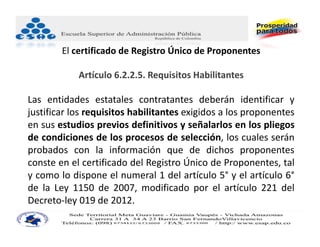 El certificado de Registro Único de Proponentes

            Artículo 6.2.2.5. Requisitos Habilitantes

Las entidades estatales contratantes deberán identificar y
justificar los requisitos habilitantes exigidos a los proponentes
en sus estudios previos definitivos y señalarlos en los pliegos
de condiciones de los procesos de selección, los cuales serán
probados con la información que de dichos proponentes
conste en el certificado del Registro Único de Proponentes, tal
y como lo dispone el numeral 1 del artículo 5° y el artículo 6°
de la Ley 1150 de 2007, modificado por el artículo 221 del
Decreto‐ley 019 de 2012.
 