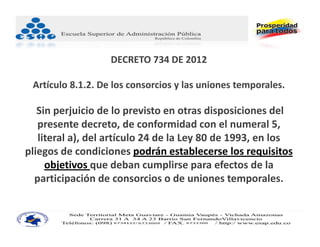 DECRETO 734 DE 2012

 Artículo 8.1.2. De los consorcios y las uniones temporales.

   Sin perjuicio de lo previsto en otras disposiciones del 
   presente decreto, de conformidad con el numeral 5, 
   literal a), del artículo 24 de la Ley 80 de 1993, en los 
pliegos de condiciones podrán establecerse los requisitos 
     objetivos que deban cumplirse para efectos de la 
  participación de consorcios o de uniones temporales.
 