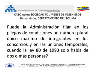 CASO Actor: SOCIEDAD TOLIMENSE DE INGENIEROS
      Demandado: DEPARTAMENTO DEL TOLIMA

Puede la Administración fijar en los
pliegos de condiciones un número plural
único máximo de integrantes en los
consorcios y en las uniones temporales,
cuando la ley 80 de 1993 solo habla de
dos o más personas?
 