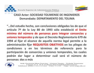 CASO Actor: SOCIEDAD TOLIMENSE DE INGENIEROS
        Demandado: DEPARTAMENTO DEL TOLIMA

“…Del estudio hecho, son conclusiones obligadas las de que el
artículo 7º de la Ley 80 de 1993 sólo estableció el límite
mínimo del número de personas para integrar consorcios y
uniones temporales y de que el Decreto Reglamentario 679 de
1994 al fijar el alcance de aquella norma legal permite a la
administración fijar REQUISITOS OBJETIVOS en los pliegos de
condiciones y en los términos de referencia para la
participación de consorcios y uniones temporales, los cuales
podrán dar lugar a determinar cuál será el número de
personas: dos o más
 