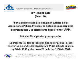 LEY 1508 DE 2012
                         (Enero 10)

   “Por la cual se establece el régimen jurídico de las 
Asociaciones Público Privadas, se dictan normas orgánicas 
  de presupuesto y se dictan otras disposiciones” APP.

           Artículo  39. Vigencias y derogatorias.

 La presente ley deroga todas las disposiciones que le sean 
contrarias, en particular el parágrafo 2° del artículo 32 de la 
  Ley 80 de 1993 y el artículo 28 de la Ley 1150 de 2007. 
 