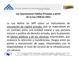 Las Asociaciones Público Privadas a partir
                 de la Ley 1508 de 2012

La Ley define las APP como un instrumento de
vinculación de capital privado, que se materializan en
un contrato entre una entidad estatal y una persona
natural o jurídica de derecho privado, para la provisión
de bienes públicos y de sus servicios relacionados, que
involucra la retención y transferencia, riesgos entre las
partes y mecanismos de pago, relacionados con la
disponibilidad, el nivel de servicio de la infraestructura
y/o servicio.
 