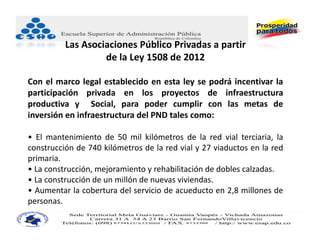 Las Asociaciones Público Privadas a partir
                   de la Ley 1508 de 2012

Con el marco legal establecido en esta ley se podrá incentivar la
participación privada en los proyectos de infraestructura
productiva y Social, para poder cumplir con las metas de
inversión en infraestructura del PND tales como:

• El mantenimiento de 50 mil kilómetros de la red vial terciaria, la
construcción de 740 kilómetros de la red vial y 27 viaductos en la red
primaria.
• La construcción, mejoramiento y rehabilitación de dobles calzadas.
• La construcción de un millón de nuevas viviendas.
• Aumentar la cobertura del servicio de acueducto en 2,8 millones de
personas.
 