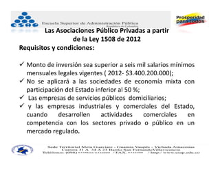 Las Asociaciones Público Privadas a partir
                  de la Ley 1508 de 2012
Requisitos y condiciones:

 Monto de inversión sea superior a seis mil salarios mínimos
  mensuales legales vigentes ( 2012‐ $3.400.200.000);
 No se aplicará a las sociedades de economía mixta con
  participación del Estado inferior al 50 %;
 Las empresas de servicios públicos domiciliarios;
 y las empresas industriales y comerciales del Estado,
  cuando      desarrollen    actividades     comerciales   en
  competencia con los sectores privado o público en un
  mercado regulado.
 
