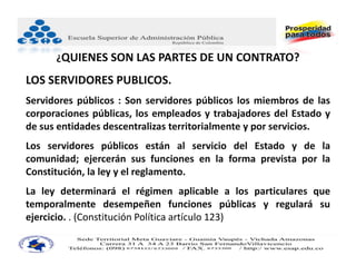 ¿QUIENES SON LAS PARTES DE UN CONTRATO?

LOS SERVIDORES PUBLICOS.
Servidores públicos : Son servidores públicos los miembros de las
corporaciones públicas, los empleados y trabajadores del Estado y
de sus entidades descentralizas territorialmente y por servicios.
Los servidores públicos están al servicio del Estado y de la
comunidad; ejercerán sus funciones en la forma prevista por la
Constitución, la ley y el reglamento.
La ley determinará el régimen aplicable a los particulares que
temporalmente desempeñen funciones públicas y regulará su
ejercicio. . (Constitución Política artículo 123)
 