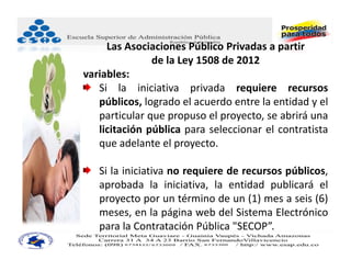 Las Asociaciones Público Privadas a partir
               de la Ley 1508 de 2012
variables:
   Si la iniciativa privada requiere recursos
   públicos, logrado el acuerdo entre la entidad y el
   particular que propuso el proyecto, se abrirá una
   licitación pública para seleccionar el contratista
   que adelante el proyecto.

   Si la iniciativa no requiere de recursos públicos,
   aprobada la iniciativa, la entidad publicará el
   proyecto por un término de un (1) mes a seis (6)
   meses, en la página web del Sistema Electrónico
   para la Contratación Pública "SECOP”.
 