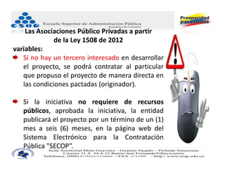 Las Asociaciones Público Privadas a partir
              de la Ley 1508 de 2012
variables:
   Si no hay un tercero interesado en desarrollar
   el proyecto, se podrá contratar al particular
   que propuso el proyecto de manera directa en
   las condiciones pactadas (originador).

   Si la iniciativa no requiere de recursos
   públicos, aprobada la iniciativa, la entidad
   publicará el proyecto por un término de un (1)
   mes a seis (6) meses, en la página web del
   Sistema Electrónico para la Contratación
   Pública "SECOP”.
 