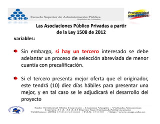 Las Asociaciones Público Privadas a partir
                      de la Ley 1508 de 2012
variables:

   Sin embargo, si hay un tercero interesado se debe
   adelantar un proceso de selección abreviada de menor
   cuantía con precalificación.

   Si el tercero presenta mejor oferta que el originador,
   este tendrá (10) diez días hábiles para presentar una
   mejor, y en tal caso se le adjudicará el desarrollo del
   proyecto
 