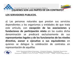 ¿QUIENES SON LAS PARTES DE UN CONTRATO?
LOS SERVIDORES PUBLICOS.

a) Las personas naturales que prestan sus servicios
dependientes a los organismos y entidades de que trata
este artículo, con excepción de las asociaciones y
fundaciones de participación mixta en las cuales dicha
denominación se predicará exclusivamente de sus
representantes legales y de los funcionarios de los niveles
directivo, asesor o ejecutivo o sus equivalentes en
quienes se delegue la celebración de contratos en
representación de aquéllas.
 
