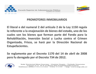 PROMOTORES INMOBILIARIOS

El literal e del numeral 2 del artículo 2 de la Ley 1150 regula
lo referente a la enajenación de bienes del estado, uno de los
cuales son los bienes que forman parte del Fondo para la
Rehabilitación, Inversión Social y Lucha contra el Crimen
Organizado, Frisco, se hará por la Dirección Nacional de
Estupefacientes.

Se reglamento por el Decreto 1170 del 14 de abril de 2008
pero fu derogado por el Decreto 734 de 2012.
 