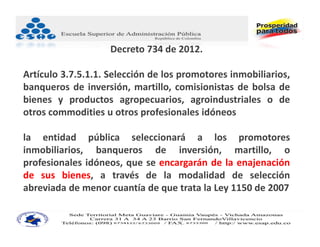 Decreto 734 de 2012.

Artículo 3.7.5.1.1. Selección de los promotores inmobiliarios,
banqueros de inversión, martillo, comisionistas de bolsa de
bienes y productos agropecuarios, agroindustriales o de
otros commodities u otros profesionales idóneos

la entidad pública seleccionará a los promotores
inmobiliarios, banqueros de inversión, martillo, o
profesionales idóneos, que se encargarán de la enajenación
de sus bienes, a través de la modalidad de selección
abreviada de menor cuantía de que trata la Ley 1150 de 2007
 