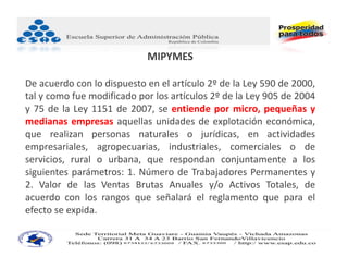 MIPYMES

De acuerdo con lo dispuesto en el artículo 2º de la Ley 590 de 2000,
tal y como fue modificado por los artículos 2º de la Ley 905 de 2004
y 75 de la Ley 1151 de 2007, se entiende por micro, pequeñas y
medianas empresas aquellas unidades de explotación económica,
que realizan personas naturales o jurídicas, en actividades
empresariales, agropecuarias, industriales, comerciales o de
servicios, rural o urbana, que respondan conjuntamente a los
siguientes parámetros: 1. Número de Trabajadores Permanentes y
2. Valor de las Ventas Brutas Anuales y/o Activos Totales, de
acuerdo con los rangos que señalará el reglamento que para el
efecto se expida.
 