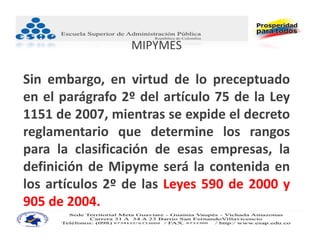 MIPYMES

Sin embargo, en virtud de lo preceptuado
en el parágrafo 2º del artículo 75 de la Ley
1151 de 2007, mientras se expide el decreto
reglamentario que determine los rangos
para la clasificación de esas empresas, la
definición de Mipyme será la contenida en
los artículos 2º de las Leyes 590 de 2000 y
905 de 2004.
 