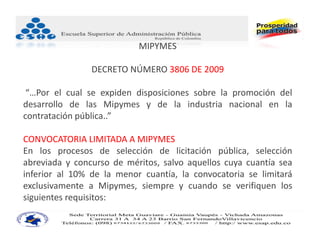 MIPYMES

                DECRETO NÚMERO 3806 DE 2009 

 “…Por el cual se expiden disposiciones sobre la promoción del
desarrollo de las Mipymes y de la industria nacional en la
contratación pública..”

CONVOCATORIA LIMITADA A MIPYMES
En los procesos de selección de licitación pública, selección
abreviada y concurso de méritos, salvo aquellos cuya cuantía sea
inferior al 10% de la menor cuantía, la convocatoria se limitará
exclusivamente a Mipymes, siempre y cuando se verifiquen los
siguientes requisitos:
 
