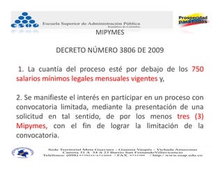 MIPYMES

            DECRETO NÚMERO 3806 DE 2009 

 1. La cuantía del proceso esté por debajo de los 750
salarios mínimos legales mensuales vigentes y,

2. Se manifieste el interés en participar en un proceso con
convocatoria limitada, mediante la presentación de una
solicitud en tal sentido, de por los menos tres (3)
Mipymes, con el fin de lograr la limitación de la
convocatoria.
 