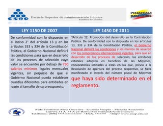 ASPECTOS PUNTUALES
  2‐MIPYMES.

       LEY 1150 DE 2007                                  LEY 1450 DE 2011
De conformidad con lo dispuesto en        “Artículo 12. Promoción del desarrollo en la Contratación
el inciso 2° del artículo 13 y en los     Pública. De conformidad con lo dispuesto en los artículos
artículos 333 y 334 de la Constitución    13, 333 y 334 de la Constitución Política, el Gobierno
                                          Nacional definirá las condiciones y los montos de acuerdo
Política, el Gobierno Nacional definirá
                                          con los compromisos internacionales vigentes, para que en
las condiciones para que en desarrollo    desarrollo de los procesos de selección, las entidades
de los procesos de selección cuyo         estatales adopten en beneficio de las Mipymes,
valor se encuentre por debajo de 750      convocatorias limitadas a estas en las que, previo a la
salarios mínimos legales mensuales        Resolución de apertura del proceso respectivo, se haya
vigentes, sin perjuicio de que el         manifestado el interés del número plural de Mipymes
Gobierno Nacional pueda establecer        que haya sido determinado en el
cuantías diferentes para entidades en
razón al tamaño de su presupuesto,        reglamento.
 