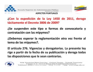 ASPECTOS PUNTUALES

¿Con la expedición de la Ley 1450 de 2011, derogo
tácitamente el Decreto 3806 de 2009?
¿Se suspenden este tipo o formas de convocatoria y
contratación con las mipymes?
¿Debemos esperar la reglamentación otra vez frente al
tema de las mipymes?.
El artículo 276. Vigencias y derogatorias. La presente ley
rige a partir de la fecha de su publicación y deroga todas
las disposiciones que le sean contrarias.
 