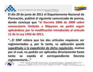 El día 20 de junio de 2011 el Departamento Nacional de
Planeación, publicó el siguiente comunicado de prensa,
donde concluye que "el Decreto 3806 de 2009 sobre
convocatoria limitada a Mipymes no podrá seguir
aplicándose por la modificación introducida al artículo
12 de la Ley 1456 de 2011.
“…El DNP reitera que los dos artículos requieren ser
reglamentados y, por lo tanto, su aplicación queda
supeditada a la expedición de dicha regulación, motivo
por el cual, no podrán ser aplicados directamente hasta
tanto se expida el correspondiente Decreto
reglamentario…”
 