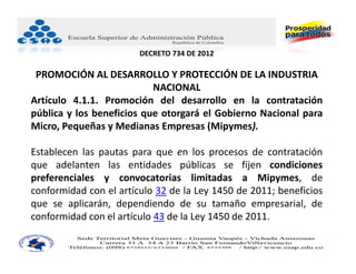 DECRETO 734 DE 2012

 PROMOCIÓN AL DESARROLLO Y PROTECCIÓN DE LA INDUSTRIA 
                           NACIONAL
Artículo 4.1.1. Promoción del desarrollo en la contratación
pública y los beneficios que otorgará el Gobierno Nacional para
Micro, Pequeñas y Medianas Empresas (Mipymes).

Establecen las pautas para que en los procesos de contratación
que adelanten las entidades públicas se fijen condiciones
preferenciales y convocatorias limitadas a Mipymes, de
conformidad con el artículo 32 de la Ley 1450 de 2011; beneficios
que se aplicarán, dependiendo de su tamaño empresarial, de
conformidad con el artículo 43 de la Ley 1450 de 2011.
 