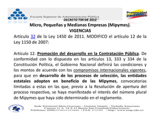 DECRETO 734 DE 2012
        Micro, Pequeñas y Medianas Empresas (Mipymes).
                            VIGENCIAS
Artículo 32 de la Ley 1450 de 2011. MODIFICO el artículo 12 de la
Ley 1150 de 2007:

Artículo 12. Promoción del desarrollo en la Contratación Pública. De
conformidad con lo dispuesto en los artículos 13, 333 y 334 de la
Constitución Política, el Gobierno Nacional definirá las condiciones y
los montos de acuerdo con los compromisos internacionales vigentes,
para que en desarrollo de los procesos de selección, las entidades
estatales adopten en beneficio de las Mipymes, convocatorias
limitadas a estas en las que, previo a la Resolución de apertura del
proceso respectivo, se haya manifestado el interés del número plural
de Mipymes que haya sido determinado en el reglamento.
 