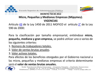 DECRETO 734 DE 2012
        Micro, Pequeñas y Medianas Empresas (Mipymes).
                            VIGENCIAS
Artículo 43 de la Ley 1450 de 2011 MOFICO el artículo 2° de la Ley
590 de 2000:

Para la clasificación por tamaño empresarial, entiéndase micro,
pequeña, mediana y gran empresa, se podrá utilizar uno o varios de
los siguientes criterios:
1. Número de trabajadores totales.
2. Valor de ventas brutas anuales.
3. Valor activos totales.
Para efectos de los beneficios otorgados por el Gobierno nacional a
las micro, pequeñas y medianas empresas el criterio determinante
será el valor de ventas brutas anuales.
 