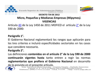 DECRETO 734 DE 2012
        Micro, Pequeñas y Medianas Empresas (Mipymes).
                            VIGENCIAS
Artículo 43 de la Ley 1450 de 2011 MOFICO el artículo 2° de la Ley
590 de 2000:

Parágrafo 1°.
El Gobierno Nacional reglamentará los rangos que aplicarán para
los tres criterios e incluirá especificidades sectoriales en los casos
que considere necesario.
Parágrafo 2°.
Las definiciones contenidas en el artículo 2° de la Ley 590 de 2000
continuarán vigentes hasta tanto entren a regir las normas
reglamentarias que profiera el Gobierno Nacional en desarrollo
de lo previsto en el presente artículo.
 