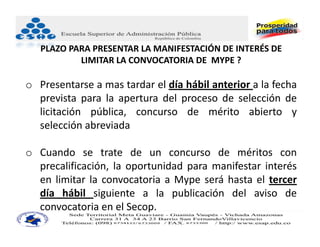 PLAZO PARA PRESENTAR LA MANIFESTACIÓN DE INTERÉS DE 
           LIMITAR LA CONVOCATORIA DE  MYPE ?

o Presentarse a mas tardar el día hábil anterior a la fecha
  prevista para la apertura del proceso de selección de
  licitación pública, concurso de mérito abierto y
  selección abreviada

o Cuando se trate de un concurso de méritos con
  precalificación, la oportunidad para manifestar interés
  en limitar la convocatoria a Mype será hasta el tercer
  día hábil siguiente a la publicación del aviso de
  convocatoria en el Secop.
 