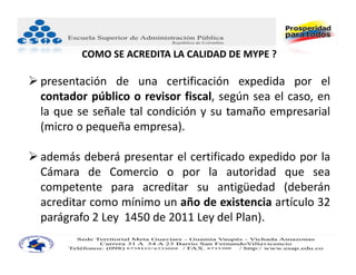 COMO SE ACREDITA LA CALIDAD DE MYPE ?

 presentación de una certificación expedida por el
  contador público o revisor fiscal, según sea el caso, en
  la que se señale tal condición y su tamaño empresarial
  (micro o pequeña empresa).

 además deberá presentar el certificado expedido por la
  Cámara de Comercio o por la autoridad que sea
  competente para acreditar su antigüedad (deberán
  acreditar como mínimo un año de existencia artículo 32
  parágrafo 2 Ley 1450 de 2011 Ley del Plan).
 
