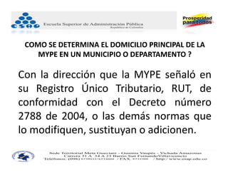 COMO SE DETERMINA EL DOMICILIO PRINCIPAL DE LA 
    MYPE EN UN MUNICIPIO O DEPARTAMENTO ?

Con la dirección que la MYPE señaló en
su Registro Único Tributario, RUT, de
conformidad con el Decreto número
2788 de 2004, o las demás normas que
lo modifiquen, sustituyan o adicionen.
 