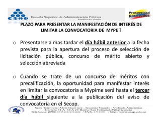 PLAZO PARA PRESENTAR LA MANIFESTACIÓN DE INTERÉS DE 
           LIMITAR LA CONVOCATORIA DE  MYPE ?

o Presentarse a mas tardar el día hábil anterior a la fecha
  prevista para la apertura del proceso de selección de
  licitación pública, concurso de mérito abierto y
  selección abreviada

o Cuando se trate de un concurso de méritos con
  precalificación, la oportunidad para manifestar interés
  en limitar la convocatoria a Mypime será hasta el tercer
  día hábil siguiente a la publicación del aviso de
  convocatoria en el Secop.
 