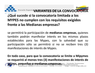 VARIANTES DE LA CONVOCATORIA
¿Qué sucede si la convocatoria limitada a los 
MYPES no cumplen con los requisitos exigidos 
frente a las Medianas empresas?

se permitirá la participación de medianas empresas, quienes
también podrán manifestar interés en los mismos plazos
establecidos para las Mypes, con la salvedad que su
participación sólo se permitirá si no se reciben tres (3)
manifestaciones de interés de Mypes.

En todo caso, para que la convocatoria se limite a Mipymes
se requerirá al menos tres (3) manifestaciones de interés de
micros, pequeñas o medianas empresas.
 