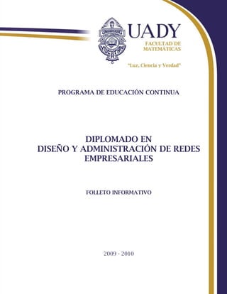 PROGRAMA DE EDUCACIÓN CONTINUA




          DIPLOMADO EN
DISEÑO Y ADMINISTRACIÓN DE REDES
          EMPRESARIALES



          FOLLETO INFORMATIVO




               2009 - 2010
 