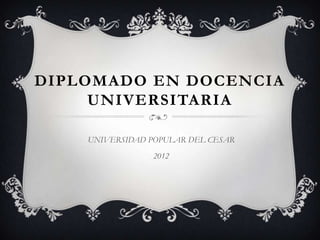 DIPLOMADO EN DOCENCIA
     UNIVERSITARIA

    UNIVERSIDAD POPULAR DEL CESAR
                2012
 