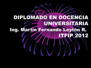 DIPLOMADO EN DOCENCIA
         UNIVERSITARIA
Ing. Martín Fernando Leytón R.
                   ITFIP 2012
 