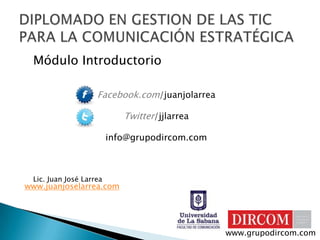 Módulo Introductorio Facebook.com/juanjolarrea Twitter/jjlarrea info@grupodircom.com Lic. Juan José Larrea DIPLOMADO EN GESTION DE LAS TIC PARA LA COMUNICACIÓN ESTRATÉGICA www.juanjoselarrea.com www.grupodircom.com 