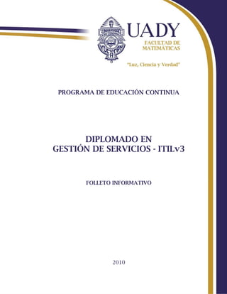 PROGRAMA DE EDUCACIÓN CONTINUA




      DIPLOMADO EN
GESTIÓN DE SERVICIOS - ITILv3



       FOLLETO INFORMATIVO




              2010
 